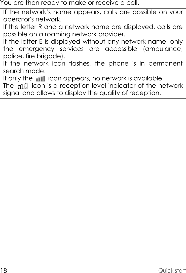 18Quick startYou are then ready to make or receive a call.If the network’s name appears, calls are possible on your operator&apos;s network.If the letter R and a network name are displayed, calls are possible on a roaming network provider. If the letter E is displayed without any network name, only the emergency services are accessible (ambulance, police, fire brigade).If the network icon flashes, the phone is in permanent search mode.If only the   icon appears, no network is available. The   icon is a reception level indicator of the network signal and allows to display the quality of reception.