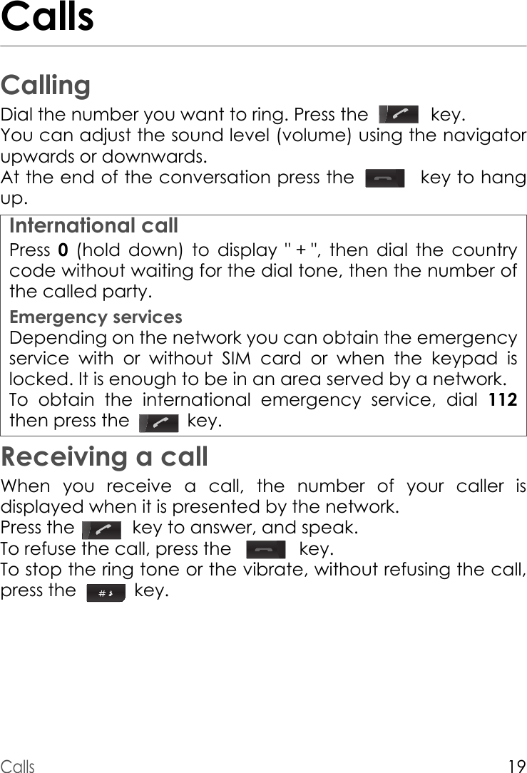 Calls19CallsCallingDial the number you want to ring. Press the    key.You can adjust the sound level (volume) using the navigator upwards or downwards.At the end of the conversation press the    key to hang up.Press  0 (hold down) to display &quot; + &quot;, then dial the country code without waiting for the dial tone, then the number of the called party.Emergency servicesDepending on the network you can obtain the emergency service with or without SIM card or when the keypad is locked. It is enough to be in an area served by a network.To obtain the international emergency service, dial 112then press the   key. Receiving a callWhen you receive a call, the number of your caller is displayed when it is presented by the network.Press the    key to answer, and speak.To refuse the call, press the     key.To stop the ring tone or the vibrate, without refusing the call, press the   key.International call