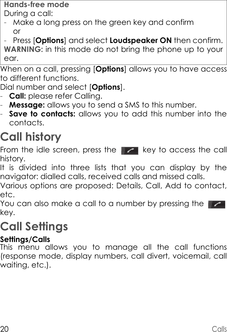 Hands-free modeDuring a call:WARNING: in this mode do not bring the phone up to your ear.20CallsWhen on a call, pressing [Options] allows you to have access to different functions.Dial number and select [Options].-Call: please refer Calling.-Message: allows you to send a SMS to this number.-Save to contacts: allows you to add this number into the contacts.Call historyFrom the idle screen, press the   key to access the call history.It is divided into three lists that you can display by the navigator: dialled calls, received calls and missed calls.Various options are proposed: Details, Call, Add to contact, etc.You can also make a call to a number by pressing the key.Call SettingsSettings/CallsThis menu allows you to manage all the call functions (response mode, display numbers, call divert, voicemail, call waiting, etc.).-Make a long press on the green key and confirm or-Press [Options] and select Loudspeaker ON then confirm.