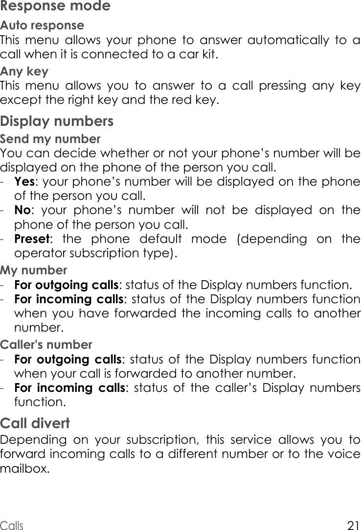 Calls21Response modeAuto responseThis menu allows your phone to answer automatically to a call when it is connected to a car kit.Any keyThis menu allows you to answer to a call pressing any key except the right key and the red key.Display numbersSend my numberYou can decide whether or not your phone’s number will be displayed on the phone of the person you call.-Yes: your phone’s number will be displayed on the phone of the person you call.-No: your phone’s number will not be displayed on the phone of the person you call.-Preset: the phone default mode (depending on the operator subscription type).My number-For outgoing calls: status of the Display numbers function. -For incoming calls: status of the Display numbers function when you have forwarded the incoming calls to another number. Caller&apos;s number-For outgoing calls: status of the Display numbers function when your call is forwarded to another number.-For incoming calls: status of the caller’s Display numbers function.Call divertDepending on your subscription, this service allows you to forward incoming calls to a different number or to the voice mailbox.