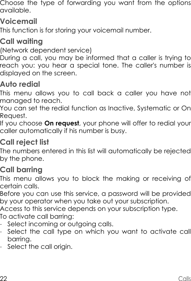 22CallsChoose the type of forwarding you want from the options available.VoicemailThis function is for storing your voicemail number.Call waiting(Network dependent service) During a call, you may be informed that a caller is trying to reach you: you hear a special tone. The caller&apos;s number is displayed on the screen.Auto redialThis menu allows you to call back a caller you have not managed to reach.You can set the redial function as Inactive, Systematic or On Request.If you choose On request, your phone will offer to redial your caller automatically if his number is busy.Call reject listThe numbers entered in this list will automatically be rejected by the phone. Call barringThis menu allows you to block the making or receiving of certain calls.Before you can use this service, a password will be provided by your operator when you take out your subscription.Access to this service depends on your subscription type.To activate call barring:-Select incoming or outgoing calls.-Select the call type on which you want to activate call barring.-Select the call origin.