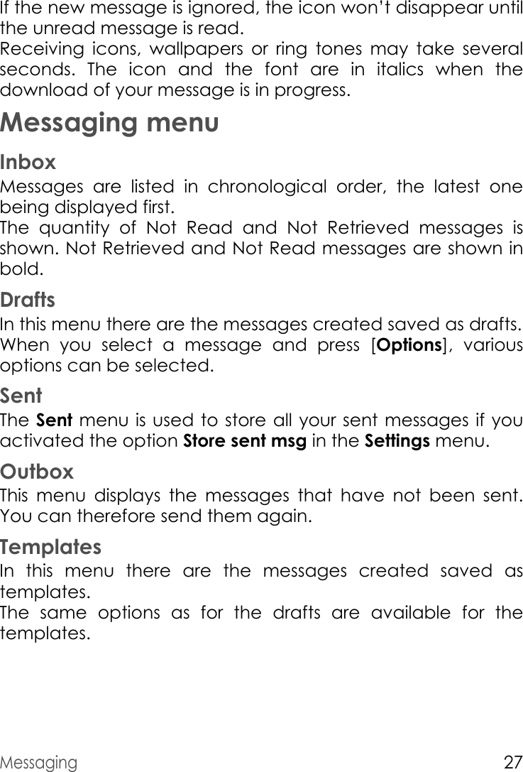 Messaging27If the new message is ignored, the icon won’t disappear until the unread message is read.  Receiving icons, wallpapers or ring tones may take several seconds. The icon and the font are in italics when the download of your message is in progress.Messaging menuInboxMessages are listed in chronological order, the latest one being displayed first.The quantity of Not Read and Not Retrieved messages is shown. Not Retrieved and Not Read messages are shown in bold.DraftsIn this menu there are the messages created saved as drafts.When you select a message and press [Options], various options can be selected.SentThe Sent menu is used to store all your sent messages if you activated the option Store sent msg in the Settings menu.OutboxThis menu displays the messages that have not been sent. You can therefore send them again.TemplatesIn this menu there are the messages created saved as templates.The same options as for the drafts are available for the templates.