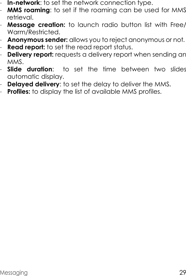 Messaging29-In-network: to set the network connection type.-MMS roaming: to set if the roaming can be used for MMS retrieval.-Message creation: to launch radio button list with Free/Warm/Restricted.-Anonymous sender: allows you to reject anonymous or not.-Read report: to set the read report status.-Delivery report: requests a delivery report when sending an MMS.-Slide duration: to  set  the  time  between  two  slides        automatic display.-Delayed delivery: to set the delay to deliver the MMS.-Profiles: to display the list of available MMS profiles.