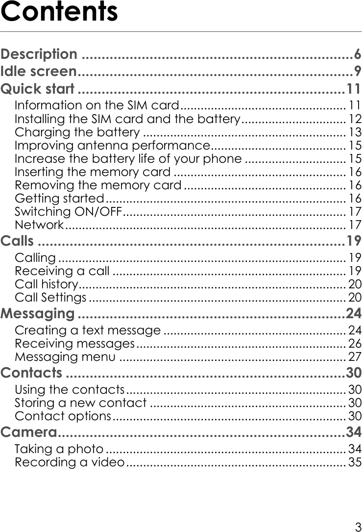 3ContentsDescription ....................................................................6Idle screen.....................................................................9Quick start ...................................................................11Information on the SIM card................................................. 11Installing the SIM card and the battery............................... 12Charging the battery ............................................................ 13Improving antenna performance........................................ 15Increase the battery life of your phone .............................. 15Inserting the memory card ................................................... 16Removing the memory card ................................................ 16Getting started....................................................................... 16Switching ON/OFF.................................................................. 17Network................................................................................... 17Calls .............................................................................19Calling ..................................................................................... 19Receiving a call ..................................................................... 19Call history............................................................................... 20Call Settings ............................................................................ 20Messaging ...................................................................24Creating a text message ...................................................... 24Receiving messages.............................................................. 26Messaging menu ................................................................... 27Contacts ......................................................................30Using the contacts................................................................. 30Storing a new contact .......................................................... 30Contact options..................................................................... 30Camera........................................................................34Taking a photo ....................................................................... 34Recording a video................................................................. 35