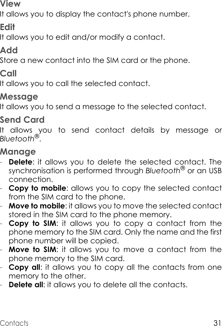 Contacts31ViewIt allows you to display the contact&apos;s phone number.EditIt allows you to edit and/or modify a contact.AddStore a new contact into the SIM card or the phone.CallIt allows you to call the selected contact.MessageIt allows you to send a message to the selected contact.Send CardIt allows you to send contact details by message or Bluetooth®.Manage-Delete: it allows you to delete the selected contact. The synchronisation is performed through Bluetooth® or an USB connection.-Copy to mobile: allows you to copy the selected contact from the SIM card to the phone.-Move to mobile: it allows you to move the selected contact stored in the SIM card to the phone memory.-Copy to SIM: it allows you to copy a contact from the phone memory to the SIM card. Only the name and the first phone number will be copied.-Move to SIM: it allows you to move a contact from the phone memory to the SIM card.-Copy all: it allows you to copy all the contacts from one memory to the other.-Delete all: it allows you to delete all the contacts.