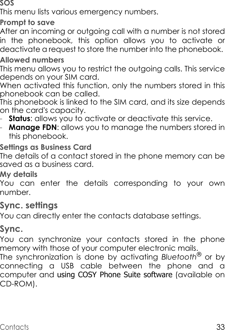 Contacts33SOSThis menu lists various emergency numbers.Prompt to saveAfter an incoming or outgoing call with a number is not stored in the phonebook, this option allows you to activate or deactivate a request to store the number into the phonebook. Allowed numbersThis menu allows you to restrict the outgoing calls. This service depends on your SIM card.When activated this function, only the numbers stored in this phonebook can be called.This phonebook is linked to the SIM card, and its size depends on the card&apos;s capacity.-Status: allows you to activate or deactivate this service.-Manage FDN: allows you to manage the numbers stored in this phonebook.Settings as Business CardThe details of a contact stored in the phone memory can be saved as a business card. My detailsYou can enter the details corresponding to your own number.Sync. settingsYou can directly enter the contacts database settings.Sync.You can synchronize your contacts stored in the phone memory with those of your computer electronic mails.The synchronization is done by activating Bluetooth® or by connecting a USB cable between the phone and a computer and using COSY Phone Suite software (available on CD-ROM).