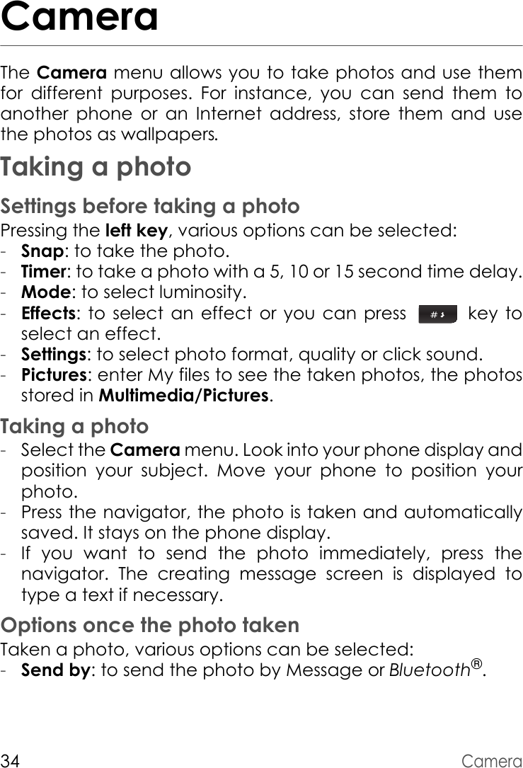 34CameraCameraThe Camera menu allows you to take photos and use them for different purposes. For instance, you can send them to another phone or an Internet address, store them and use the photos as wallpapers.Taking a photoSettings before taking a photoPressing the left key, various options can be selected:-Snap: to take the photo.-Timer: to take a photo with a 5, 10 or 15 second time delay.-Mode: to select luminosity.-Effects: to select an effect or you can press   key to select an effect.-Settings: to select photo format, quality or click sound.-Pictures: enter My files to see the taken photos, the photos stored in Multimedia/Pictures. Taking a photo-Select the Camera menu. Look into your phone display and position your subject. Move your phone to position your photo.-Press the navigator, the photo is taken and automatically saved. It stays on the phone display.-If you want to send the photo immediately, press the navigator. The creating message screen is displayed to type a text if necessary.Options once the photo takenTaken a photo, various options can be selected:-Send by: to send the photo by Message or Bluetooth®.