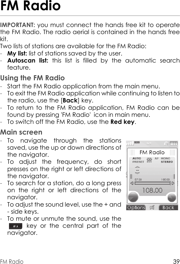 FM Radio39FM RadioIMPORTANT: you must connect the hands free kit to operate the FM Radio. The radio aerial is contained in the hands free kit. Two lists of stations are available for the FM Radio:-My list: list of stations saved by the user.-Autoscan list: this list is filled by the automatic search feature.Using the FM Radio-Start the FM Radio application from the main menu.-To exit the FM Radio application while continuing to listen to the radio, use the [Back] key.-To return to the FM Radio application, FM Radio can be found by pressing &apos;FM Radio&apos; icon in main menu.-To switch off the FM Radio, use the Red key.Main screen-To navigate through the stations saved, use the up or down directions of the navigator.-To adjust the frequency, do short presses on the right or left directions of the navigator.-To search for a station, do a long press on the right or left directions of the navigator.-To adjust the sound level, use the + and - side keys.-To mute or unmute the sound, use the  key or the central part of the navigator.