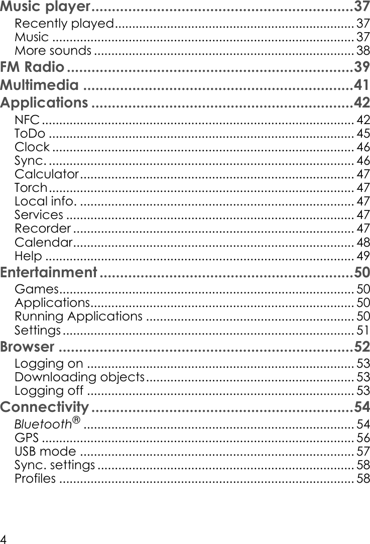 4Music player................................................................37Recently played..................................................................... 37Music ....................................................................................... 37More sounds ........................................................................... 38FM Radio ......................................................................39Multimedia ..................................................................41Applications ................................................................42NFC .......................................................................................... 42ToDo ........................................................................................ 45Clock ....................................................................................... 46Sync. ........................................................................................ 46Calculator............................................................................... 47Torch........................................................................................ 47Local info. ............................................................................... 47Services ................................................................................... 47Recorder ................................................................................. 47Calendar................................................................................. 48Help ......................................................................................... 49Entertainment ..............................................................50Games..................................................................................... 50Applications............................................................................ 50Running Applications ............................................................ 50Settings .................................................................................... 51Browser ........................................................................52Logging on ............................................................................. 53Downloading objects............................................................ 53Logging off ............................................................................. 53Connectivity ................................................................54Bluetooth®.............................................................................. 54GPS .......................................................................................... 56USB mode ............................................................................... 57Sync. settings .......................................................................... 58Profiles ..................................................................................... 58