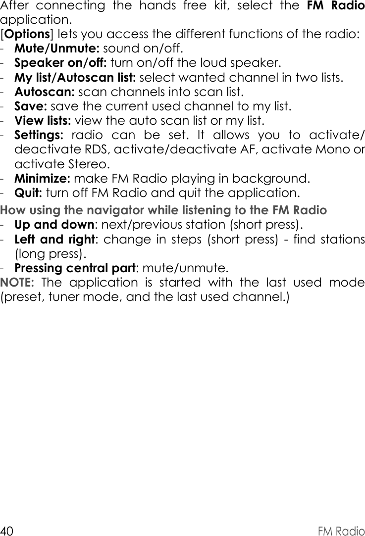 40FM RadioAfter connecting the hands free kit, select the FM Radio application.[Options] lets you access the different functions of the radio:-Mute/Unmute: sound on/off.-Speaker on/off: turn on/off the loud speaker.-My list/Autoscan list: select wanted channel in two lists.-Autoscan: scan channels into scan list.-Save: save the current used channel to my list.-View lists: view the auto scan list or my list.-Settings: radio can be set. It allows you to activate/ deactivate RDS, activate/deactivate AF, activate Mono or activate Stereo. -Minimize: make FM Radio playing in background.-Quit: turn off FM Radio and quit the application.How using the navigator while listening to the FM Radio-Up and down: next/previous station (short press).-Left and right: change in steps (short press) - find stations (long press).-Pressing central part: mute/unmute.NOTE: The application is started with the last used mode (preset, tuner mode, and the last used channel.)
