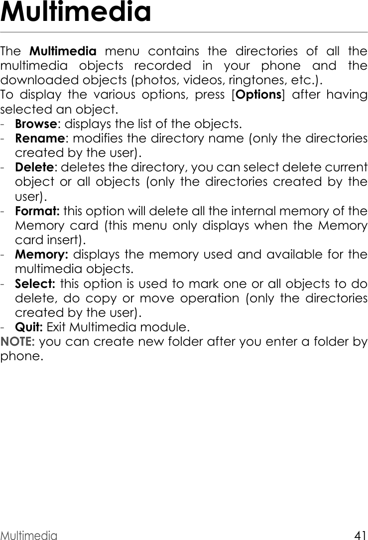 Multimedia41MultimediaThe  Multimedia menu contains the directories of all the multimedia objects recorded in your phone and the downloaded objects (photos, videos, ringtones, etc.).To display the various options, press [Options] after having selected an object.-Browse: displays the list of the objects.-Rename: modifies the directory name (only the directories created by the user).-Delete: deletes the directory, you can select delete current object or all objects (only the directories created by the user).-Format: this option will delete all the internal memory of the Memory card (this menu only displays when the Memory card insert).-Memory: displays the memory used and available for the multimedia objects.-Select: this option is used to mark one or all objects to do delete, do copy or move operation (only the directories created by the user). -Quit: Exit Multimedia module.NOTE: you can create new folder after you enter a folder by phone.