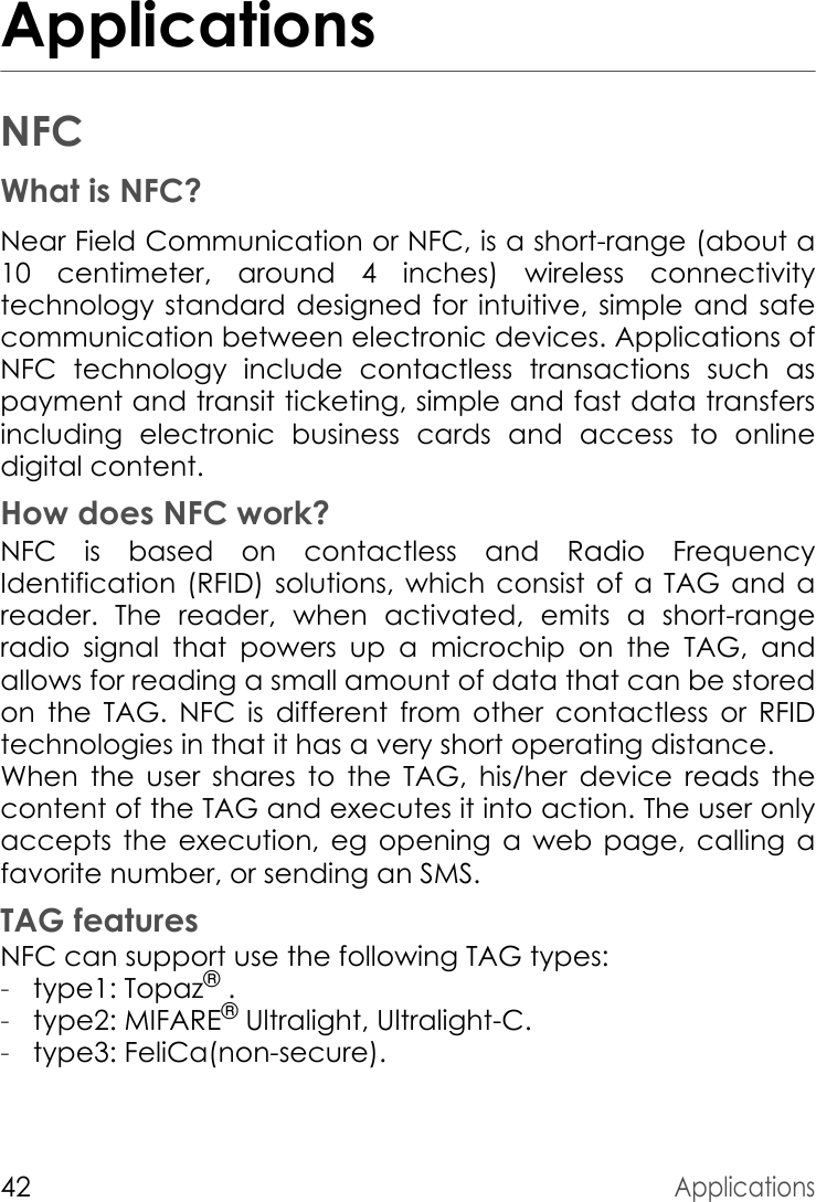 42ApplicationsApplicationsNFCWhat is NFC?Near Field Communication or NFC, is a short-range (about a 10 centimeter, around 4 inches) wireless connectivity technology standard designed for intuitive, simple and safe communication between electronic devices. Applications of NFC technology include contactless transactions such as payment and transit ticketing, simple and fast data transfers including electronic business cards and access to online digital content.How does NFC work?NFC is based on contactless and Radio Frequency Identification (RFID) solutions, which consist of a TAG and a reader. The reader, when activated, emits a short-range radio signal that powers up a microchip on the TAG, and allows for reading a small amount of data that can be stored on the TAG. NFC is different from other contactless or RFID technologies in that it has a very short operating distance.When the user shares to the TAG, his/her device reads the content of the TAG and executes it into action. The user only accepts the execution, eg opening a web page, calling a favorite number, or sending an SMS.TAG featuresNFC can support use the following TAG types:-type1: Topaz® .-type2: MIFARE® Ultralight, Ultralight-C.-type3: FeliCa(non-secure).