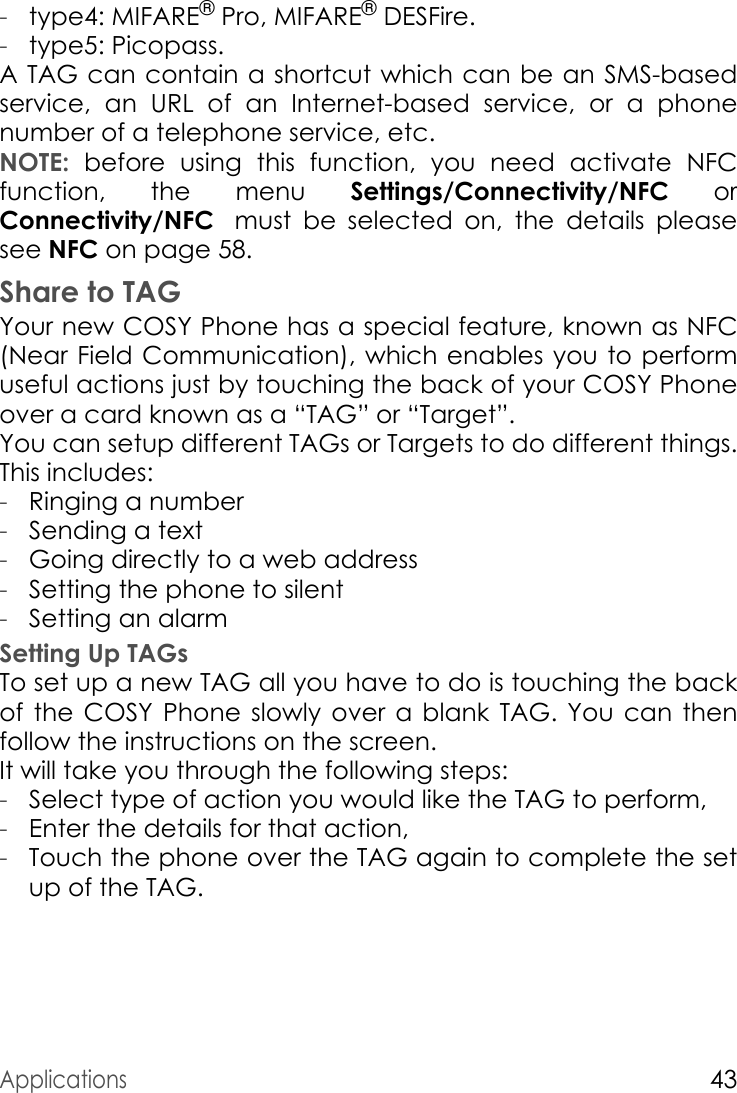 Applications43-type4: MIFARE® Pro, MIFARE® DESFire.-type5: Picopass.A TAG can contain a shortcut which can be an SMS-based service, an URL of an Internet-based service, or a phone number of a telephone service, etc.NOTE: before using this function, you need activate NFC function, the menu Settings/Connectivity/NFC or Connectivity/NFC must  be  selected  on,  the  details  please       see NFC on page 58. Share to TAGYour new COSY Phone has a special feature, known as NFC (Near Field Communication), which enables you to perform useful actions just by touching the back of your COSY Phone over a card known as a “TAG” or “Target”.You can setup different TAGs or Targets to do different things. This includes:-Ringing a number-Sending a text-Going directly to a web address-Setting the phone to silent-Setting an alarmSetting Up TAGsTo set up a new TAG all you have to do is touching the back of the COSY Phone slowly over a blank TAG. You can then follow the instructions on the screen.It will take you through the following steps:-Select type of action you would like the TAG to perform,-Enter the details for that action,-Touch the phone over the TAG again to complete the set up of the TAG.