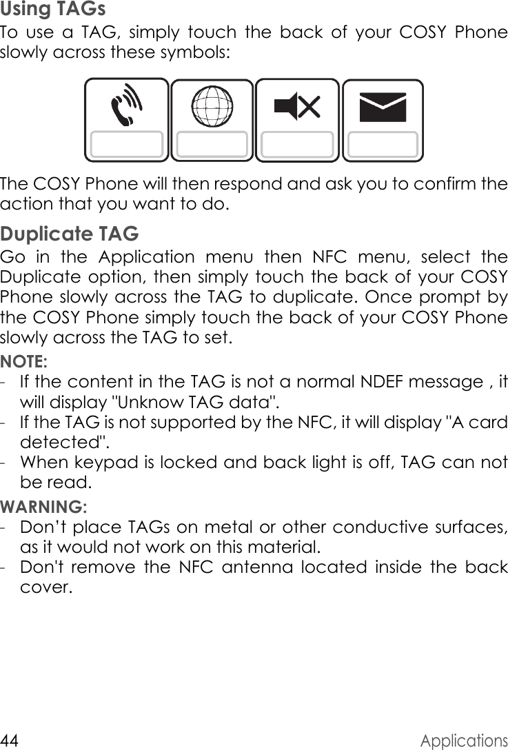 44ApplicationsUsing TAGsTo use a TAG, simply touch the back of your COSY Phone slowly across these symbols:The COSY Phone will then respond and ask you to confirm the action that you want to do.Duplicate TAGGo in the Application menu then NFC menu, select the Duplicate option, then simply touch the back of your COSY Phone slowly across the TAG to duplicate. Once prompt by the COSY Phone simply touch the back of your COSY Phone slowly across the TAG to set.NOTE: -If the content in the TAG is not a normal NDEF message , it will display &quot;Unknow TAG data&quot;.-If the TAG is not supported by the NFC, it will display &quot;A card detected&quot;.-When keypad is locked and back light is off, TAG can not be read.WARNING: -Don’t place TAGs on metal or other conductive surfaces, as it would not work on this material.-Don&apos;t remove the NFC antenna located inside the back cover.