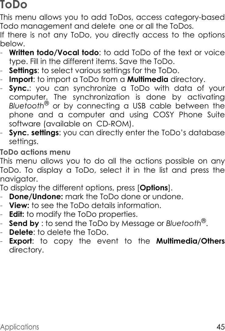 Applications45ToDoThis menu allows you to add ToDos, access category-based Todo management and delete one or all the ToDos.If there is not any ToDo, you directly access to the options below.-Written todo/Vocal todo: to add ToDo of the text or voice type. Fill in the different items. Save the ToDo.-Settings: to select various settings for the ToDo.-Import: to import a ToDo from a Multimedia directory.-Sync.: you can synchronize a ToDo with data of your computer. The synchronization is done by activating Bluetooth® or by connecting a USB cable between the phone and a computer and using COSY Phone Suite software (available on  CD-ROM).-Sync. settings: you can directly enter the ToDo’s database settings.ToDo actions menuThis menu allows you to do all the actions possible on any ToDo. To display a ToDo, select it in the list and press the navigator.To display the different options, press [Options].-Done/Undone: mark the ToDo done or undone.-View: to see the ToDo details information.-Edit: to modify the ToDo properties.-Send by : to send the ToDo by Message or Bluetooth®.-Delete: to delete the ToDo.-Export: to copy the event to the Multimedia/Othersdirectory.