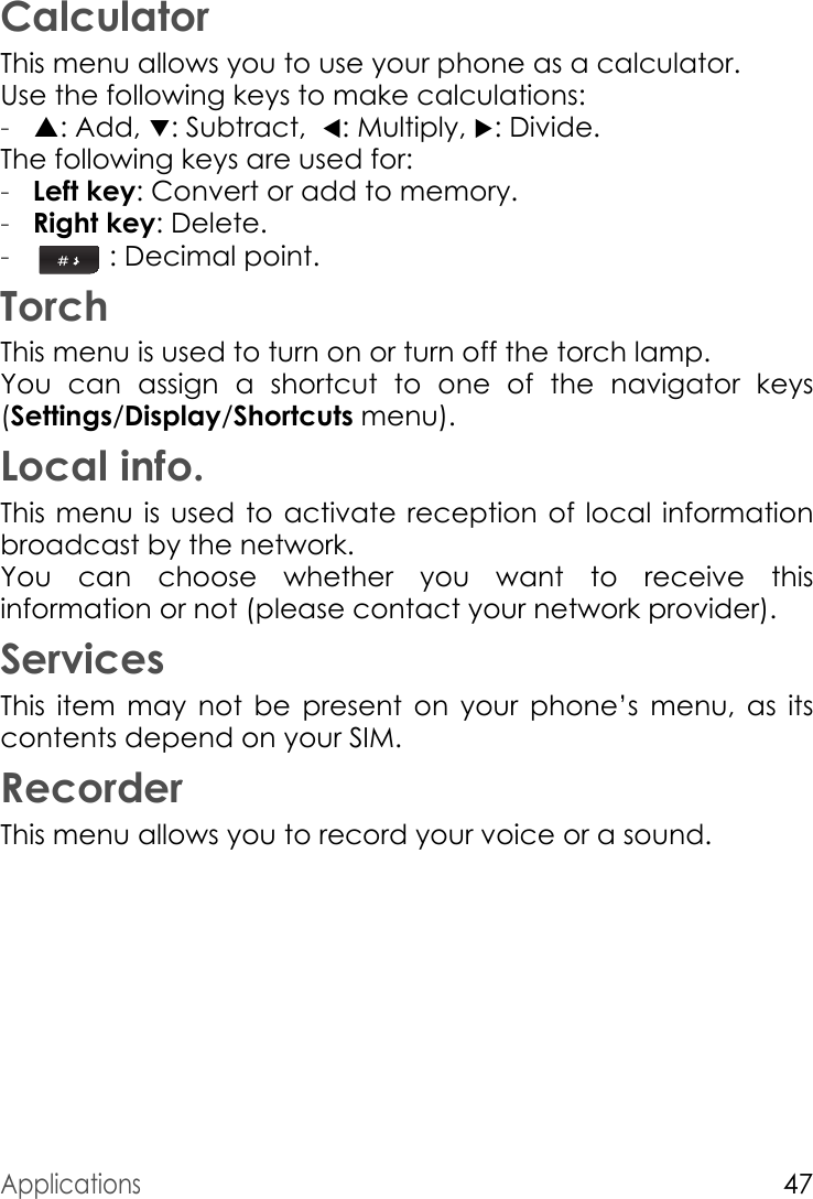 Applications47CalculatorThis menu allows you to use your phone as a calculator.Use the following keys to make calculations:-S: Add, T: Subtract,  W: Multiply, X: Divide.The following keys are used for:-Left key: Convert or add to memory.-Right key: Delete.- : Decimal point.TorchThis menu is used to turn on or turn off the torch lamp.You can assign a shortcut to one of the navigator keys (Settings/Display/Shortcuts menu).Local info.This menu is used to activate reception of local information broadcast by the network.You can choose whether you want to receive this information or not (please contact your network provider).ServicesThis item may not be present on your phone’s menu, as its contents depend on your SIM.RecorderThis menu allows you to record your voice or a sound.