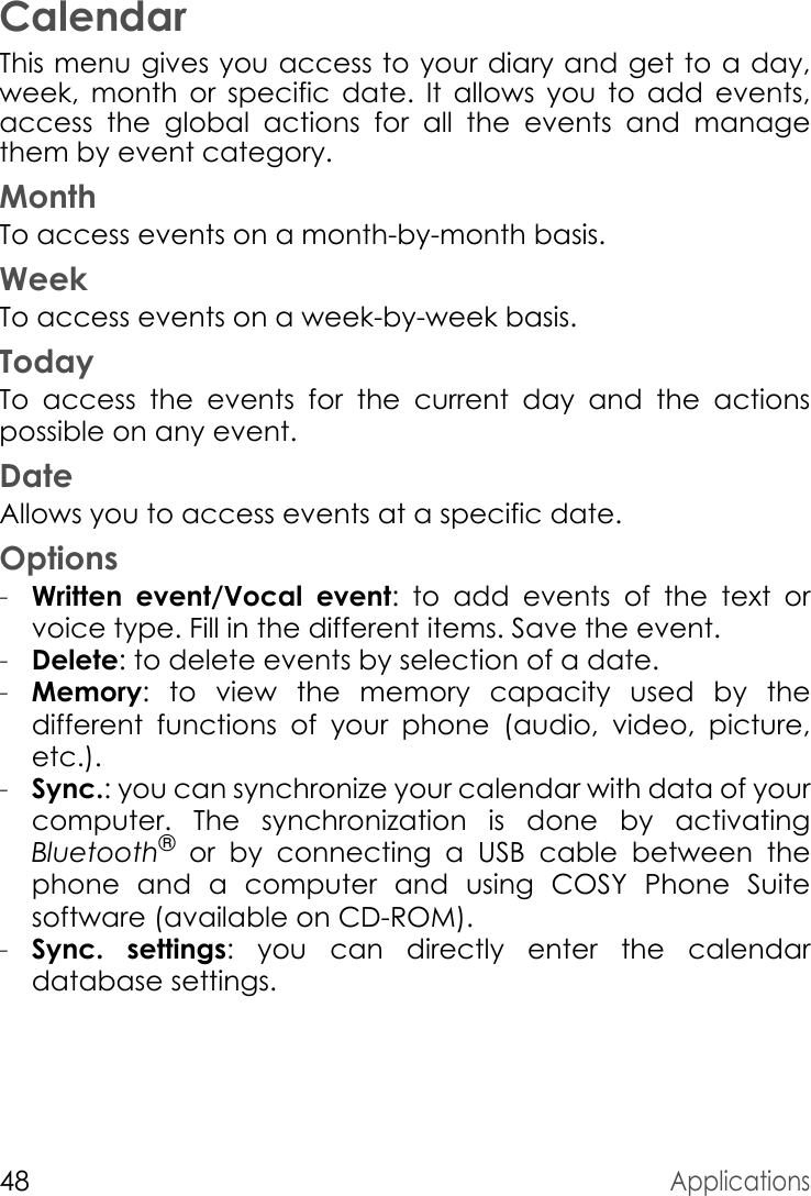 48ApplicationsCalendarThis menu gives you access to your diary and get to a day, week, month or specific date. It allows you to add events, access the global actions for all the events and manage them by event category.MonthTo access events on a month-by-month basis.WeekTo access events on a week-by-week basis.TodayTo access the events for the current day and the actions possible on any event.DateAllows you to access events at a specific date.Options-Written event/Vocal event: to add events of the text or voice type. Fill in the different items. Save the event.-Delete: to delete events by selection of a date.-Memory: to view the memory capacity used by the different functions of your phone (audio, video, picture, etc.).-Sync.: you can synchronize your calendar with data of your computer. The synchronization is done by activating Bluetooth® or by connecting a USB cable between the phone and a computer and using COSY Phone Suitesoftware (available on CD-ROM).-Sync. settings: you can directly enter the calendar database settings.