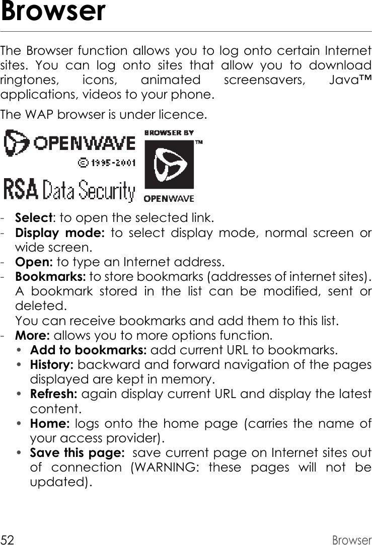 52BrowserBrowserThe Browser function allows you to log onto certain Internet sites. You can log onto sites that allow you to download ringtones, icons, animated screensavers, Java™ applications, videos to your phone.The WAP browser is under licence.-Select: to open the selected link.-Display mode: to select display mode, normal screen or wide screen.-Open: to type an Internet address.-Bookmarks: to store bookmarks (addresses of internet sites). A bookmark stored in the list can be modified, sent or deleted. You can receive bookmarks and add them to this list.-More: allows you to more options function.•Add to bookmarks: add current URL to bookmarks.•History: backward and forward navigation of the pages displayed are kept in memory.•Refresh: again display current URL and display the latest content. •Home:  logs onto the home page (carries the name of your access provider).•Save this page: save current page on Internet sites out         of connection (WARNING: these pages will not be updated).