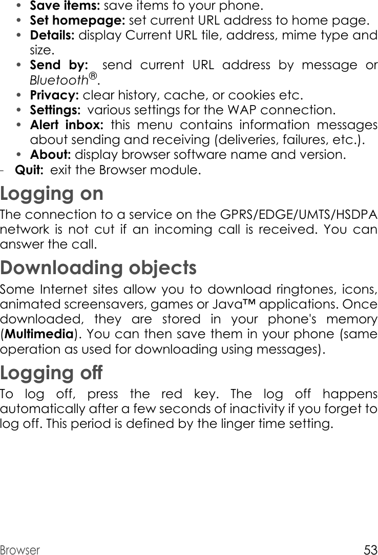 Browser53•Save items: save items to your phone.•Set homepage: set current URL address to home page. •Details: display Current URL tile, address, mime type and size. •Send by: send  current  URL  address  by  message  or        Bluetooth®.•Privacy: clear history, cache, or cookies etc.•Settings: various settings for the WAP connection.•Alert inbox: this menu contains information messages about sending and receiving (deliveries, failures, etc.).•About: display browser software name and version.-Quit: exit the Browser module.Logging onThe connection to a service on the GPRS/EDGE/UMTS/HSDPA network is not cut if an incoming call is received. You can answer the call.Downloading objectsSome Internet sites allow you to download ringtones, icons, animated screensavers, games or Java™ applications. Once downloaded, they are stored in your phone&apos;s memory (Multimedia). You can then save them in your phone (same operation as used for downloading using messages).Logging offTo log off, press the red  key. The log off happens automatically after a few seconds of inactivity if you forget to log off. This period is defined by the linger time setting.