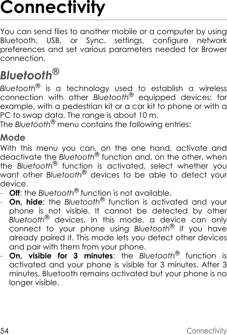 54ConnectivityConnectivityYou can send files to another mobile or a computer by using Bluetooth, USB, or Sync. settings, configure network preferences and set various parameters needed for Brower connection.Bluetooth®Bluetooth® is a technology used to establish a wireless connection with other Bluetooth® equipped devices: for example, with a pedestrian kit or a car kit to phone or with a PC to swap data. The range is about 10 m.The Bluetooth® menu contains the following entries:ModeWith this menu you can, on the one hand, activate and deactivate the Bluetooth® function and, on the other, when the  Bluetooth® function is activated, select whether you want other Bluetooth® devices to be able to detect your device.-Off: the Bluetooth® function is not available.-On, hide: the Bluetooth® function is activated and your phone is not visible. It cannot be detected by other Bluetooth® devices. In this mode, a device can only connect to your phone using Bluetooth® if you have already paired it. This mode lets you detect other devices and pair with them from your phone.-On, visible for 3 minutes: the Bluetooth® function is activated and your phone is visible for 3 minutes. After 3 minutes, Bluetooth remains activated but your phone is no longer visible.