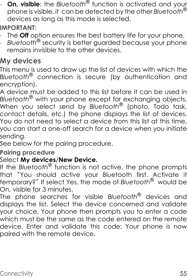 Connectivity55-On, visible: the Bluetooth® function is activated and your phone is visible, it  can be detected by the other Bluetooth®devices as long as this mode is selected.IMPORTANT:-The Off option ensures the best battery life for your phone.-Bluetooth® security is better guarded because your phone remains invisible to the other devices. My devicesThis menu is used to draw up the list of devices with which the Bluetooth® connection is secure (by authentication and encryption).A device must be added to this list before it can be used in Bluetooth® with your phone except for exchanging objects. When you select send by Bluetooth® (photo, Todo task, contact details, etc.) the phone displays the list of devices. You do not need to select a device from this list at this time, you can start a one-off search for a device when you initiate sending.See below for the pairing procedure.Pairing procedureSelect My devices/New Device.If the Bluetooth® function is not active, the phone prompts that  &quot;You should active your Bluetooth first. Activate it        temporary?&quot; If select Yes, the mode of Bluetooth®  would be          On, visible for 3 minutes.The phone searches for visible Bluetooth® devices and displays the list. Select the device concerned and validate your choice. Your phone then prompts you to enter a code which must be the same as the code entered on the remote device. Enter and validate this code: Your phone is now paired with the remote device.