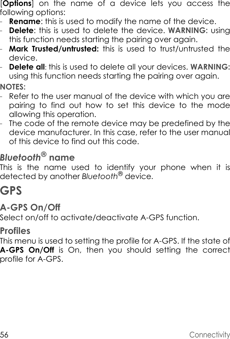 56Connectivity[Options] on the name of a device lets you access the following options:-Rename: this is used to modify the name of the device.-Delete: this is used to delete the device. WARNING: using this function needs starting the pairing over again.-Mark Trusted/untrusted: this is used to trust/untrusted thedevice.-Delete all: this is used to delete all your devices. WARNING:using this function needs starting the pairing over again.NOTES:-Refer to the user manual of the device with which you are pairing to find out how to set this device to the mode allowing this operation.-The code of the remote device may be predefined by the device manufacturer. In this case, refer to the user manual of this device to find out this code.Bluetooth® nameThis is the name used to identify your phone when it is detected by another Bluetooth® device.GPSA-GPS On/OffSelect on/off to activate/deactivate A-GPS function.ProfilesThis menu is used to setting the profile for A-GPS. If the state of A-GPS On/Off is On, then you should setting the correct profile for A-GPS.