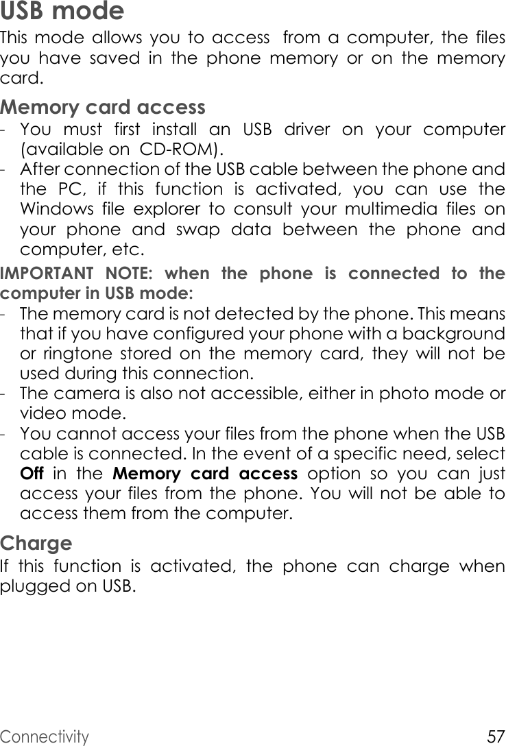 Connectivity57USB modeThis mode allows you to access from a computer, the files          you have saved in the phone memory or on the memory card.Memory card access-You must first install an USB driver on your computer (available on  CD-ROM).-After connection of the USB cable between the phone and the PC, if this function is activated, you can use the Windows file explorer to consult your multimedia files on your phone and swap data between the phone and computer, etc.IMPORTANT NOTE: when the phone is connected to the computer in USB mode: -The memory card is not detected by the phone. This means that if you have configured your phone with a background or ringtone stored on the memory card, they will not be used during this connection.-The camera is also not accessible, either in photo mode or video mode.-You cannot access your files from the phone when the USB cable is connected. In the event of a specific need, select Off  in the Memory card access option so you can just access your files from the phone. You will not be able to access them from the computer.ChargeIf  this function is activated, the phone can charge when plugged on USB.