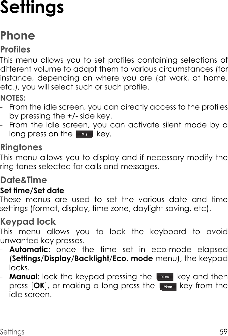 Settings59SettingsPhoneProfilesThis menu allows you to set profiles containing selections of different volume to adapt them to various circumstances (for instance, depending on where you are (at work, at home, etc.), you will select such or such profile.NOTES:-From the idle screen, you can directly access to the profiles by pressing the +/- side key.-From the idle screen, you can activate silent mode by a long press on the  key.RingtonesThis menu allows you to display and if necessary modify the ring tones selected for calls and messages.Date&amp;TimeSet time/Set dateThese menus are used to set the various date and time settings (format, display, time zone, daylight saving, etc).Keypad lockThis menu allows you to lock the keyboard to avoid unwanted key presses.-Automatic: once the time set in eco-mode elapsed (Settings/Display/Backlight/Eco. mode menu), the keypad locks.-Manual: lock the keypad pressing the   key and then press [OK], or making a long press the  key from the idle screen.
