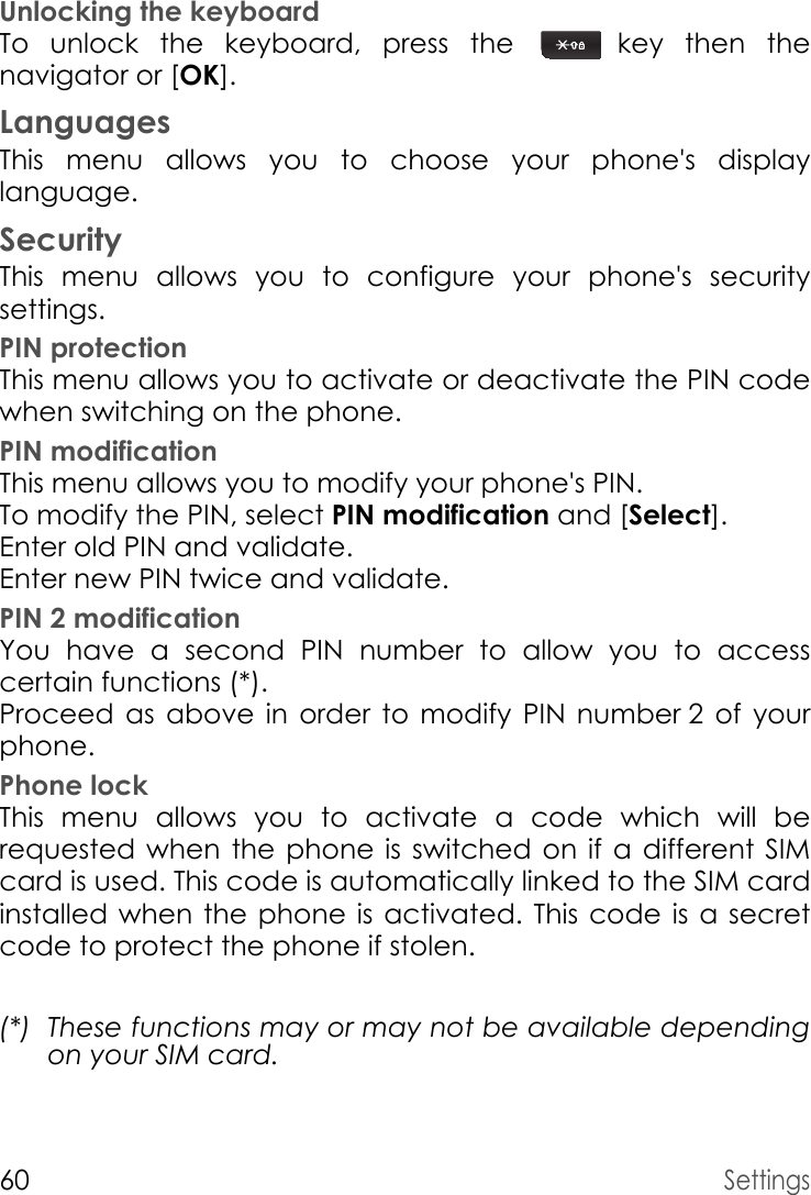 60SettingsUnlocking the keyboardTo unlock the keyboard, press the  key then the navigator or [OK].LanguagesThis menu allows you to choose your phone&apos;s display language.SecurityThis menu allows you to configure your phone&apos;s security settings.PIN protectionThis menu allows you to activate or deactivate the PIN code when switching on the phone.PIN modificationThis menu allows you to modify your phone&apos;s PIN.To modify the PIN, select PIN modification and [Select].Enter old PIN and validate.Enter new PIN twice and validate.PIN 2 modificationYou have a second PIN number to allow you to access certain functions (*).Proceed as above in order to modify PIN number 2 of your phone.Phone lockThis menu allows you to activate a code which will be requested when the phone is switched on if a different SIM card is used. This code is automatically linked to the SIM card installed when the phone is activated. This code is a secret code to protect the phone if stolen.(*) These functions may or may not be available depending on your SIM card.