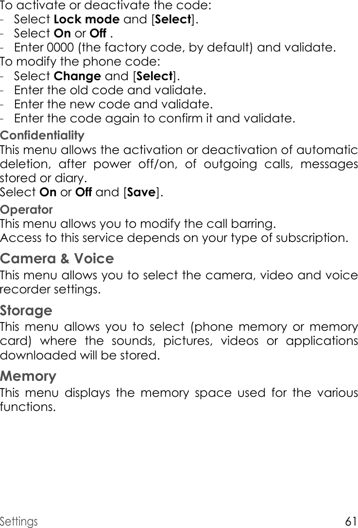 Settings61To activate or deactivate the code:-Select Lock mode and [Select].-Select On or Off .-Enter 0000 (the factory code, by default) and validate. To modify the phone code:-Select Change and [Select].-Enter the old code and validate.-Enter the new code and validate.-Enter the code again to confirm it and validate.ConfidentialityThis menu allows the activation or deactivation of automatic deletion, after power off/on, of outgoing calls, messages stored or diary.Select On or Off and [Save].OperatorThis menu allows you to modify the call barring.Access to this service depends on your type of subscription.Camera &amp; VoiceThis menu allows you to select the camera, video and voice recorder settings.StorageThis menu allows you to select (phone memory or memory card) where the sounds, pictures, videos or applications downloaded will be stored.MemoryThis menu displays the memory space used for the various functions.