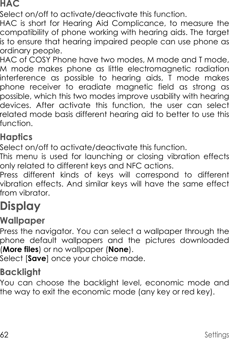 62SettingsHACSelect on/off to activate/deactivate this function.HAC is short for Hearing Aid Complicance, to measure the compatibility of phone working with hearing aids. The target is to ensure that hearing impaired people can use phone as ordinary people.HAC of COSY Phone have two modes, M mode and T mode, M mode makes phone as little electromagnetic radiation interference as possible to hearing aids, T mode makes phone receiver to eradiate magnetic field as strong as possible, which this two modes improve usability with hearing devices. After activate this function, the user can select related mode basis different hearing aid to better to use this function. HapticsSelect on/off to activate/deactivate this function.This menu is used for launching or closing vibration effects only related to different keys and NFC actions.Press different kinds of keys will correspond to different vibration effects. And similar keys will have the same effect from vibrator. DisplayWallpaperPress the navigator. You can select a wallpaper through the phone default wallpapers and the pictures downloaded (More files) or no wallpaper (None).Select [Save] once your choice made.BacklightYou can choose the backlight level, economic mode and the way to exit the economic mode (any key or red key).