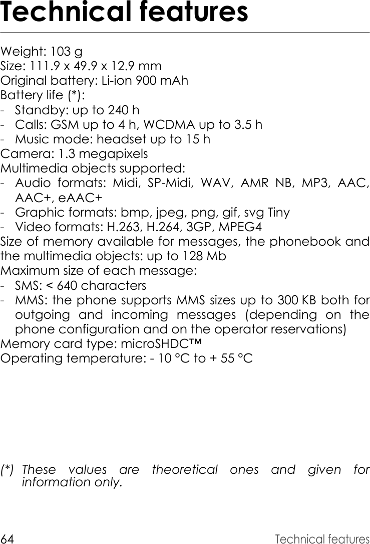 64Technical featuresTechnical featuresWeight: 103 gSize: 111.9 x 49.9 x 12.9 mmOriginal battery: Li-ion 900 mAhBattery life (*):-Standby: up to 240 h-Calls: GSM up to 4 h, WCDMA up to 3.5 h-Music mode: headset up to 15 hCamera: 1.3 megapixelsMultimedia objects supported:-Audio formats: Midi, SP-Midi, WAV, AMR NB, MP3, AAC, AAC+, eAAC+-Graphic formats: bmp, jpeg, png, gif, svg Tiny-Video formats: H.263, H.264, 3GP, MPEG4Size of memory available for messages, the phonebook and the multimedia objects: up to 128 MbMaximum size of each message:-SMS: &lt; 640 characters-MMS: the phone supports MMS sizes up to 300 KB both for outgoing and incoming messages (depending on the phone configuration and on the operator reservations)Memory card type: microSHDC™Operating temperature: - 10 °C to + 55 °C(*) These values are theoretical ones and given for information only.