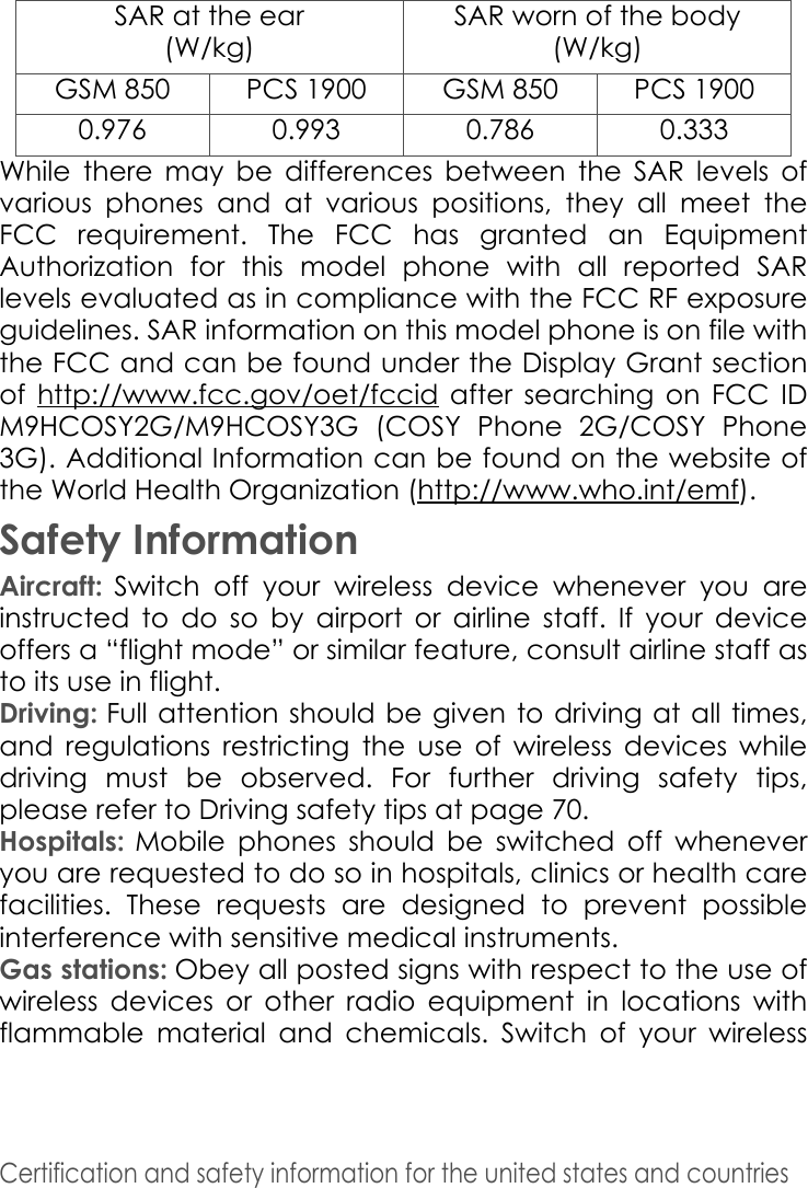 SAR at the ear(W/kg)SAR worn of the body (W/kg)GSM 850 PCS 1900 GSM 850 PCS 19000.976 0.993 0.786 0.333Certification and safety information for the united states and countries While there may be differences between the SAR levels of various phones and at various positions, they all meet the FCC requirement. The FCC has granted an Equipment Authorization for this model phone with all reported SAR levels evaluated as in compliance with the FCC RF exposure guidelines. SAR information on this model phone is on file with the FCC and can be found under the Display Grant section of  http://www.fcc.gov/oet/fccid after searching on FCC ID M9HCOSY2G/M9HCOSY3G (COSY Phone 2G/COSY Phone 3G). Additional Information can be found on the website of the World Health Organization (http://www.who.int/emf). Safety InformationAircraft: Switch off your wireless device whenever you are instructed to do so by airport or airline staff. If your device offers a “flight mode” or similar feature, consult airline staff as to its use in flight. Driving: Full attention should be given to driving at all times, and regulations restricting the use of wireless devices while driving must be observed. For further driving safety tips, please refer to Driving safety tips at page 70. Hospitals: Mobile phones should be switched off whenever you are requested to do so in hospitals, clinics or health care facilities. These requests are designed to prevent possible interference with sensitive medical instruments. Gas stations: Obey all posted signs with respect to the use of wireless devices or other radio equipment in locations with flammable material and chemicals. Switch of your wireless 