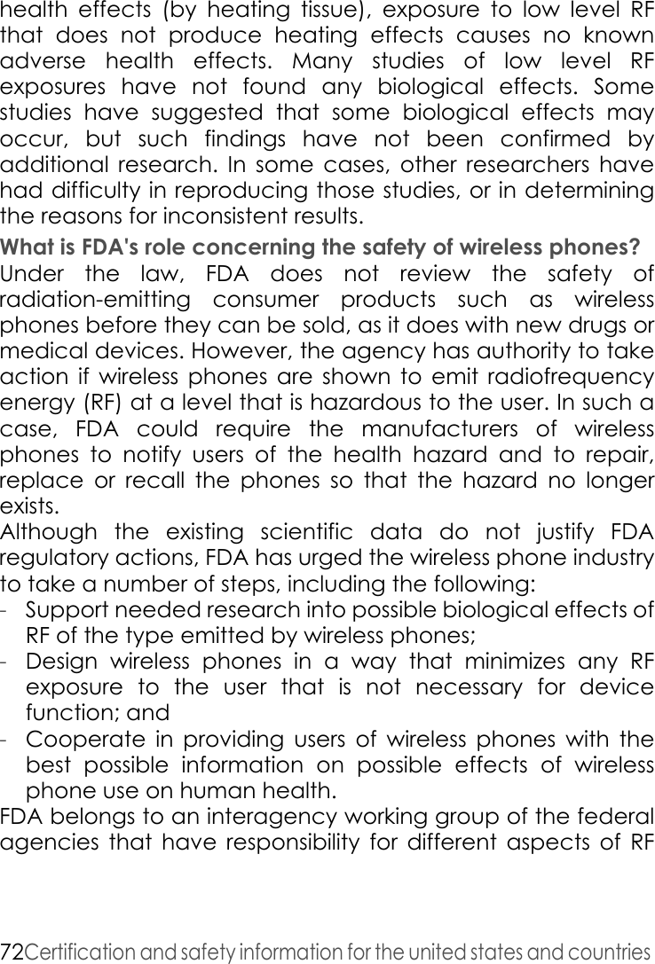 72Certification and safety information for the united states and countries health effects (by heating tissue), exposure to low level RF that does not produce heating effects causes no known adverse health effects. Many studies of low level RF exposures have not found any biological effects. Some studies have suggested that some biological effects may occur, but such findings have not been confirmed by additional research. In some cases, other researchers have had difficulty in reproducing those studies, or in determining the reasons for inconsistent results. What is FDA&apos;s role concerning the safety of wireless phones? Under the law, FDA does not review the safety of radiation-emitting consumer products such as wireless phones before they can be sold, as it does with new drugs or medical devices. However, the agency has authority to take action if wireless phones are shown to emit radiofrequency energy (RF) at a level that is hazardous to the user. In such a case, FDA could require the manufacturers of wireless phones to notify users of the health hazard and to repair, replace or recall the phones so that the hazard no longer exists.Although the existing scientific data do not justify FDA regulatory actions, FDA has urged the wireless phone industry to take a number of steps, including the following:-Support needed research into possible biological effects of RF of the type emitted by wireless phones; -Design wireless phones in a way that minimizes any RF exposure to the user that is not necessary for device function; and -Cooperate in providing users of wireless phones with the best possible information on possible effects of wireless phone use on human health. FDA belongs to an interagency working group of the federal agencies that have responsibility for different aspects of RF 