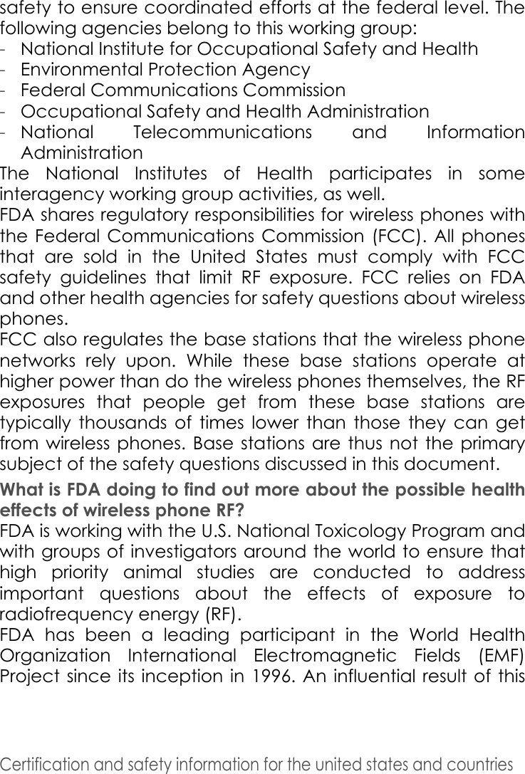 Certification and safety information for the united states and countries safety to ensure coordinated efforts at the federal level. The following agencies belong to this working group:-National Institute for Occupational Safety and Health-Environmental Protection Agency-Federal Communications Commission-Occupational Safety and Health Administration-National Telecommunications and Information AdministrationThe National Institutes of Health participates in some interagency working group activities, as well. FDA shares regulatory responsibilities for wireless phones with the Federal Communications Commission (FCC). All phones that are sold in the United States must comply with FCC safety guidelines that limit RF exposure. FCC relies on FDA and other health agencies for safety questions about wireless phones. FCC also regulates the base stations that the wireless phone networks rely upon. While these base stations operate at higher power than do the wireless phones themselves, the RF exposures that people get from these base stations are typically thousands of times lower than those they can get from wireless phones. Base stations are thus not the primary subject of the safety questions discussed in this document. What is FDA doing to find out more about the possible health effects of wireless phone RF? FDA is working with the U.S. National Toxicology Program and with groups of investigators around the world to ensure that high priority animal studies are conducted to address important questions about the effects of exposure to radiofrequency energy (RF). FDA has been a leading participant in the World Health Organization International Electromagnetic Fields (EMF) Project since its inception in 1996. An influential result of this 