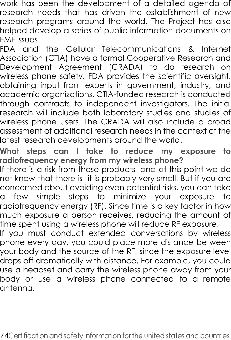 74Certification and safety information for the united states and countries work has been the development of a detailed agenda of research needs that has driven the establishment of new research programs around the world. The Project has also helped develop a series of public information documents on EMF issues.FDA and the Cellular Telecommunications &amp; Internet Association (CTIA) have a formal Cooperative Research and Development Agreement (CRADA) to do research on wireless phone safety. FDA provides the scientific oversight, obtaining input from experts in government, industry, and academic organizations. CTIA-funded research is conducted through contracts to independent investigators. The initial research will include both laboratory studies and studies of wireless phone users. The CRADA will also include a broad assessment of additional research needs in the context of the latest research developments around the world. What steps can I take to reduce my exposure to radiofrequency energy from my wireless phone? If there is a risk from these products--and at this point we do not know that there is--it is probably very small. But if you are concerned about avoiding even potential risks, you can take a few simple steps to minimize your exposure to radiofrequency energy (RF). Since time is a key factor in how much exposure a person receives, reducing the amount of time spent using a wireless phone will reduce RF exposure. If you must conduct extended conversations by wireless phone every day, you could place more distance between your body and the source of the RF, since the exposure level drops off dramatically with distance. For example, you could use a headset and carry the wireless phone away from your body or use a wireless phone connected to a remote antenna. 