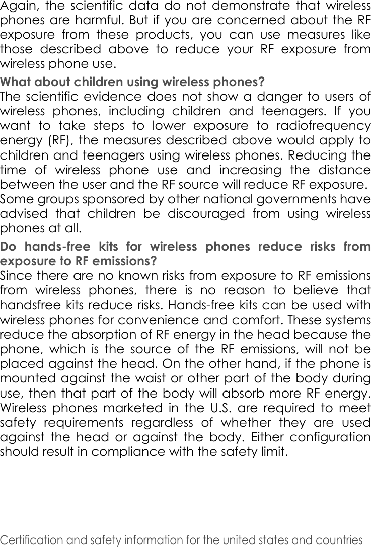 Certification and safety information for the united states and countries Again, the scientific data do not demonstrate that wireless phones are harmful. But if you are concerned about the RF exposure from these products, you can use measures like those described above to reduce your RF exposure from wireless phone use. What about children using wireless phones? The scientific evidence does not show a danger to users of wireless phones, including children and teenagers. If you want to take steps to lower exposure to radiofrequency energy (RF), the measures described above would apply to children and teenagers using wireless phones. Reducing the time of wireless phone use and increasing the distance between the user and the RF source will reduce RF exposure. Some groups sponsored by other national governments have advised that children be discouraged from using wireless phones at all. Do hands-free kits for wireless phones reduce risks from exposure to RF emissions? Since there are no known risks from exposure to RF emissions from wireless phones, there is no reason to believe that handsfree kits reduce risks. Hands-free kits can be used with wireless phones for convenience and comfort. These systems reduce the absorption of RF energy in the head because the phone, which is the source of the RF emissions, will not be placed against the head. On the other hand, if the phone is mounted against the waist or other part of the body during use, then that part of the body will absorb more RF energy. Wireless phones marketed in the U.S. are required to meet safety requirements regardless of whether they are used against the head or against the body. Either configuration should result in compliance with the safety limit.