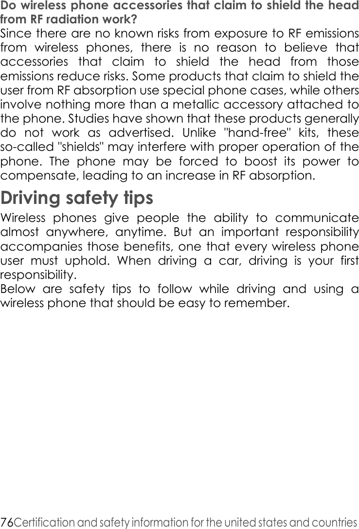 76Certification and safety information for the united states and countries Do wireless phone accessories that claim to shield the head from RF radiation work? Since there are no known risks from exposure to RF emissions from wireless phones, there is no reason to believe that accessories that claim to shield the head from those emissions reduce risks. Some products that claim to shield the user from RF absorption use special phone cases, while others involve nothing more than a metallic accessory attached to the phone. Studies have shown that these products generally do not work as advertised. Unlike &quot;hand-free&quot; kits, these so-called &quot;shields&quot; may interfere with proper operation of the phone. The phone may be forced to boost its power to compensate, leading to an increase in RF absorption. Driving safety tipsWireless phones give people the ability to communicate almost anywhere, anytime. But an important responsibility accompanies those benefits, one that every wireless phone user must uphold. When driving a car, driving is your first responsibility. Below are safety tips to follow while driving and using a wireless phone that should be easy to remember. 