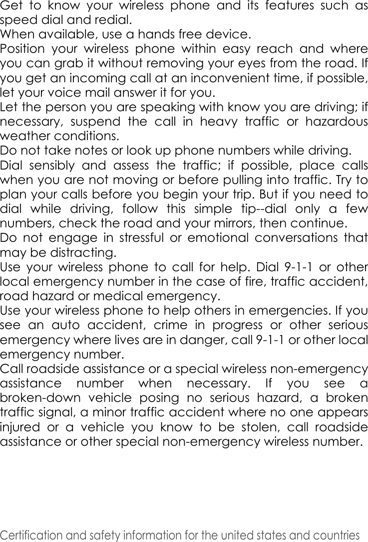 Certification and safety information for the united states and countries Get to know your wireless phone and its features such as speed dial and redial. When available, use a hands free device. Position your wireless phone within easy reach and where you can grab it without removing your eyes from the road. If you get an incoming call at an inconvenient time, if possible, let your voice mail answer it for you. Let the person you are speaking with know you are driving; if necessary, suspend the call in heavy traffic or hazardous weather conditions.Do not take notes or look up phone numbers while driving. Dial sensibly and assess the traffic; if possible, place calls when you are not moving or before pulling into traffic. Try to plan your calls before you begin your trip. But if you need to dial while driving, follow this simple tip--dial only a few numbers, check the road and your mirrors, then continue. Do not engage in stressful or emotional conversations that may be distracting. Use your wireless phone to call for help. Dial 9-1-1 or other local emergency number in the case of fire, traffic accident, road hazard or medical emergency. Use your wireless phone to help others in emergencies. If you see an auto accident, crime in progress or other serious emergency where lives are in danger, call 9-1-1 or other local emergency number.Call roadside assistance or a special wireless non-emergency assistance number when necessary. If you see a broken-down vehicle posing no serious hazard, a broken traffic signal, a minor traffic accident where no one appears injured or a vehicle you know to be stolen, call roadside assistance or other special non-emergency wireless number.