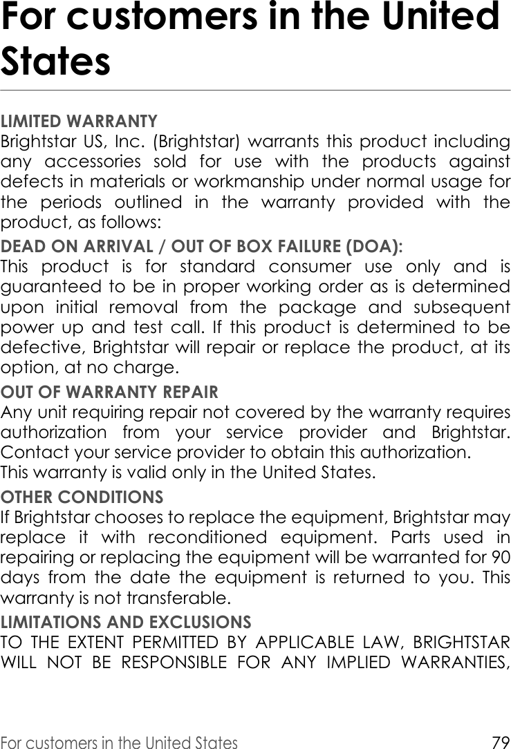 For customers in the United States79For customers in the United StatesLIMITED WARRANTYBrightstar US, Inc. (Brightstar) warrants this product including any accessories sold for use with the products against defects in materials or workmanship under normal usage for the periods outlined in the warranty provided with the product, as follows: DEAD ON ARRIVAL / OUT OF BOX FAILURE (DOA):This product is for standard consumer use only and is guaranteed to be in proper working order as is determined upon initial removal from the package and subsequent power up and test call. If this product is determined to be defective, Brightstar will repair or replace the product, at its option, at no charge. OUT OF WARRANTY REPAIRAny unit requiring repair not covered by the warranty requires authorization from your service provider and Brightstar. Contact your service provider to obtain this authorization.This warranty is valid only in the United States. OTHER CONDITIONSIf Brightstar chooses to replace the equipment, Brightstar may replace it with reconditioned equipment. Parts used in repairing or replacing the equipment will be warranted for 90 days from the date the equipment is returned to you. This warranty is not transferable. LIMITATIONS AND EXCLUSIONSTO THE EXTENT PERMITTED BY APPLICABLE LAW, BRIGHTSTAR WILL NOT BE RESPONSIBLE FOR ANY IMPLIED WARRANTIES, 