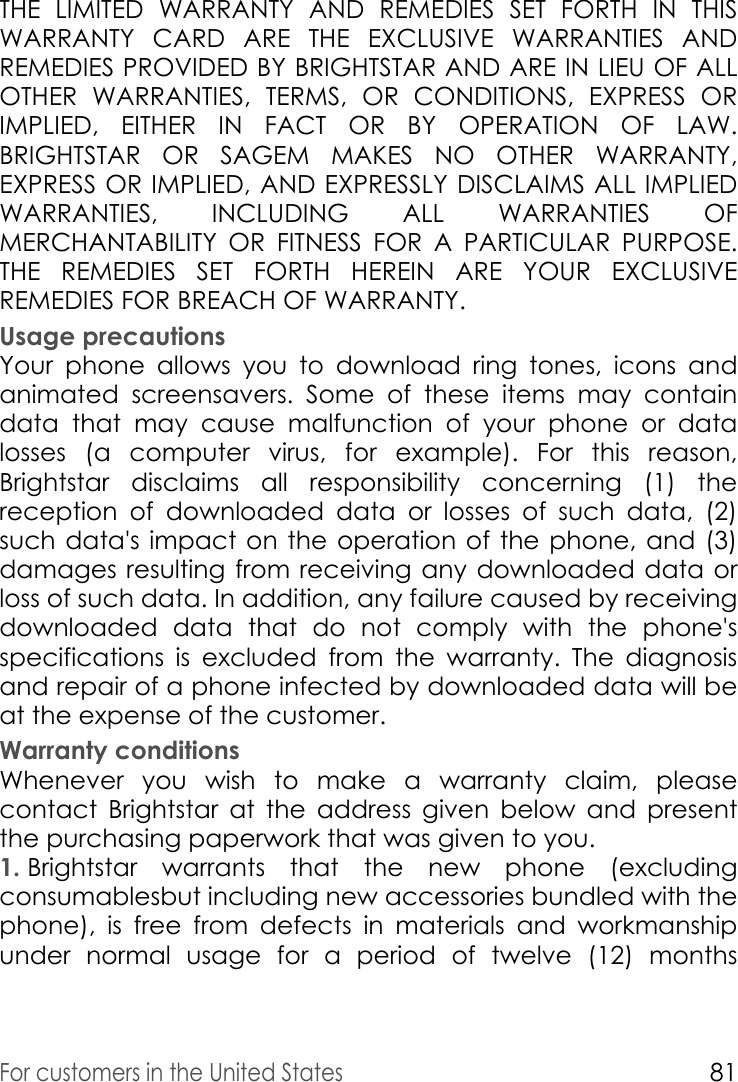 For customers in the United States81THE LIMITED WARRANTY AND REMEDIES SET FORTH IN THIS WARRANTY CARD ARE THE EXCLUSIVE WARRANTIES AND REMEDIES PROVIDED BY BRIGHTSTAR AND ARE IN LIEU OF ALL OTHER WARRANTIES, TERMS, OR CONDITIONS, EXPRESS OR IMPLIED, EITHER IN FACT OR BY OPERATION OF LAW. BRIGHTSTAR OR SAGEM MAKES NO OTHER WARRANTY, EXPRESS OR IMPLIED, AND EXPRESSLY DISCLAIMS ALL IMPLIED WARRANTIES, INCLUDING ALL WARRANTIES OF MERCHANTABILITY OR FITNESS FOR A PARTICULAR PURPOSE. THE REMEDIES SET FORTH HEREIN ARE YOUR EXCLUSIVE REMEDIES FOR BREACH OF WARRANTY. Usage precautionsYour phone allows you to download ring tones, icons and animated screensavers. Some of these items may contain data that may cause malfunction of your phone or data losses (a computer virus, for example). For this reason, Brightstar disclaims all responsibility concerning (1) the reception of downloaded data or losses of such data, (2) such data&apos;s impact on the operation of the phone, and (3) damages resulting from receiving any downloaded data or loss of such data. In addition, any failure caused by receiving downloaded data that do not comply with the phone&apos;s specifications is excluded from the warranty. The diagnosis and repair of a phone infected by downloaded data will be at the expense of the customer. Warranty conditionsWhenever you wish to make a warranty claim, please contact Brightstar at the address given below and present the purchasing paperwork that was given to you. 1. Brightstar warrants that the new phone (excluding consumablesbut including new accessories bundled with the phone), is free from defects in materials and workmanship under normal usage for a period of twelve (12) months 