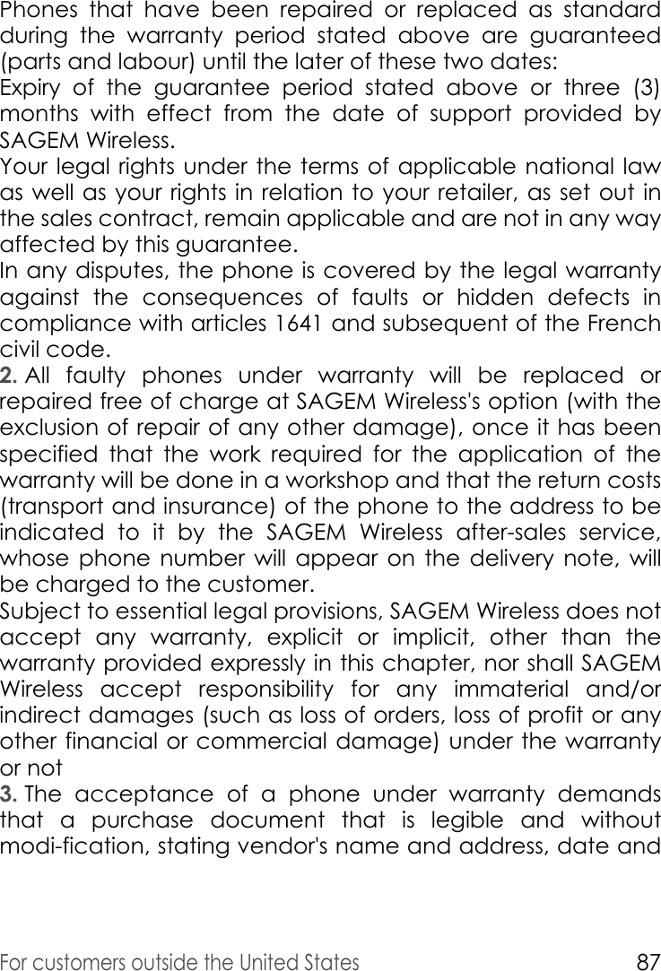 For customers outside the United States87Phones that have been repaired or replaced as standard during the warranty period stated above are guaranteed (parts and labour) until the later of these two dates: Expiry of the guarantee period stated above or three (3) months with effect from the date of support provided by SAGEM Wireless.Your legal rights under the terms of applicable national law as well as your rights in relation to your retailer, as set out in the sales contract, remain applicable and are not in any way affected by this guarantee. In any disputes, the phone is covered by the legal warranty against the consequences of faults or hidden defects in compliance with articles 1641 and subsequent of the French civil code. 2. All faulty phones under warranty will be replaced or repaired free of charge at SAGEM Wireless&apos;s option (with the exclusion of repair of any other damage), once it has been specified that the work required for the application of the warranty will be done in a workshop and that the return costs (transport and insurance) of the phone to the address to be indicated to it by the SAGEM Wireless after-sales service, whose phone number will appear on the delivery note, will be charged to the customer. Subject to essential legal provisions, SAGEM Wireless does not accept any warranty, explicit or implicit, other than the warranty provided expressly in this chapter, nor shall SAGEM Wireless accept responsibility for any immaterial and/or indirect damages (such as loss of orders, loss of profit or any other financial or commercial damage) under the warranty or not 3. The acceptance of a phone under warranty demands that a purchase document that is legible and without modi-fication, stating vendor&apos;s name and address, date and 