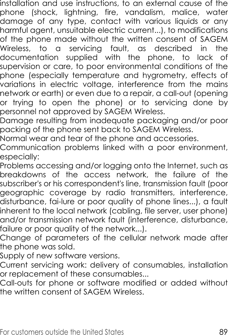 For customers outside the United States89installation and use instructions, to an external cause of the phone (shock, lightning, fire, vandalism, malice, water damage of any type, contact with various liquids or any harmful agent, unsuitable electric current...), to modifications of the phone made without the written consent of SAGEM Wireless, to a servicing fault, as described in the documentation supplied with the phone, to lack of supervision or care, to poor environmental conditions of the phone (especially temperature and hygrometry, effects of variations in electric voltage, interference from the mains network or earth) or even due to a repair, a call-out (opening or trying to open the phone) or to servicing done by personnel not approved by SAGEM Wireless.Damage resulting from inadequate packaging and/or poor packing of the phone sent back to SAGEM Wireless. Normal wear and tear of the phone and accessories. Communication problems linked with a poor environment, especially: Problems accessing and/or logging onto the Internet, such as breakdowns of the access network, the failure of the subscriber&apos;s or his correspondent&apos;s line, transmission fault (poor geographic coverage by radio transmitters, interference, disturbance, fai-lure or poor quality of phone lines...), a fault inherent to the local network (cabling, file server, user phone) and/or transmission network fault (interference, disturbance, failure or poor quality of the network...). Change of parameters of the cellular network made after the phone was sold. Supply of new software versions. Current servicing work: delivery of consumables, installation or replacement of these consumables... Call-outs for phone or software modified or added without the written consent of SAGEM Wireless. 