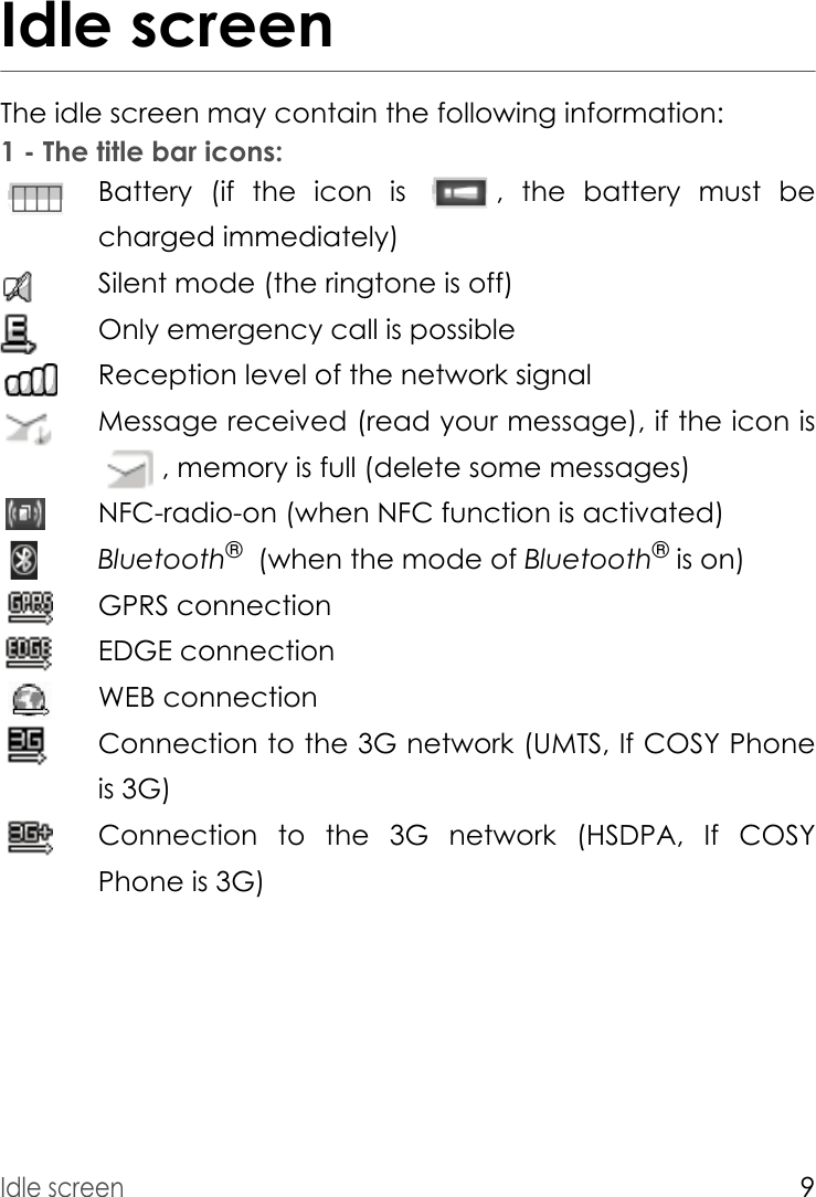 Idle screen9Idle screenThe idle screen may contain the following information:1 - The title bar icons:Battery (if the icon is  , the battery must be charged immediately)Silent mode (the ringtone is off)Only emergency call is possibleReception level of the network signalMessage received (read your message), if the icon is , memory is full (delete some messages)NFC-radio-on (when NFC function is activated)Bluetooth®  (when the mode of Bluetooth® is on) GPRS connectionEDGE connectionWEB connectionConnection to the 3G network (UMTS, If COSY Phone is 3G)Connection to the 3G network (HSDPA, If COSY Phone is 3G)