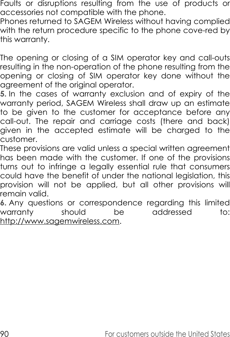 90For customers outside the United StatesFaults or disruptions resulting from the use of products or accessories not compatible with the phone. Phones returned to SAGEM Wireless without having complied with the return procedure specific to the phone cove-red by this warranty. The opening or closing of a SIM operator key and call-outs resulting in the non-operation of the phone resulting from the opening or closing of SIM operator key done without the agreement of the original operator. 5. In the cases of warranty exclusion and of expiry of the warranty period, SAGEM Wireless shall draw up an estimate to be given to the customer for acceptance before any call-out. The repair and carriage costs (there and back) given in the accepted estimate will be charged to the customer. These provisions are valid unless a special written agreement has been made with the customer. If one of the provisions turns out to infringe a legally essential rule that consumers could have the benefit of under the national legislation, this provision will not be applied, but all other provisions will remain valid. 6. Any questions or correspondence regarding this limited warranty should be addressed to: http://www.sagemwireless.com.