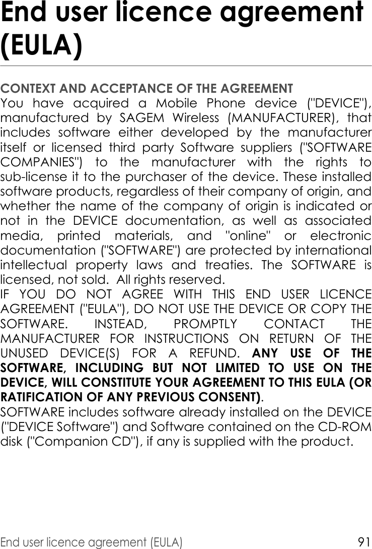 End user licence agreement (EULA)91End user licence agreement (EULA)CONTEXT AND ACCEPTANCE OF THE AGREEMENTYou have acquired a Mobile Phone device (&quot;DEVICE&quot;), manufactured by SAGEM Wireless (MANUFACTURER), that includes software either developed by the manufacturer itself or licensed third party Software suppliers (&quot;SOFTWARE COMPANIES&quot;) to the manufacturer with the rights to sub-license it to the purchaser of the device. These installed software products, regardless of their company of origin, and whether the name of the company of origin is indicated or not in the DEVICE documentation, as well as associated media, printed materials, and &quot;online&quot; or electronic documentation (&quot;SOFTWARE&quot;) are protected by international intellectual property laws and treaties. The SOFTWARE is licensed, not sold.  All rights reserved. IF YOU DO NOT AGREE WITH THIS END USER LICENCE AGREEMENT (&quot;EULA&quot;), DO NOT USE THE DEVICE OR COPY THE SOFTWARE. INSTEAD, PROMPTLY CONTACT THE MANUFACTURER FOR INSTRUCTIONS ON RETURN OF THE UNUSED DEVICE(S) FOR A REFUND. ANY USE OF THE SOFTWARE, INCLUDING BUT NOT LIMITED TO USE ON THE DEVICE, WILL CONSTITUTE YOUR AGREEMENT TO THIS EULA (OR RATIFICATION OF ANY PREVIOUS CONSENT). SOFTWARE includes software already installed on the DEVICE (&quot;DEVICE Software&quot;) and Software contained on the CD-ROM disk (&quot;Companion CD&quot;), if any is supplied with the product.