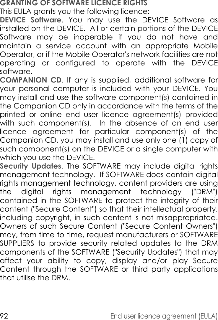 92End user licence agreement (EULA)GRANTING OF SOFTWARE LICENCE RIGHTSThis EULA grants you the following licence: DEVICE Software. You may use the DEVICE Software as installed on the DEVICE.  All or certain portions of the DEVICE Software may be inoperable if you do not have and maintain a service account with an appropriate Mobile Operator, or if the Mobile Operator&apos;s network facilities are not operating or configured to operate with the DEVICE software.COMPANION CD. If any is supplied, additional software for your personal computer is included with your DEVICE. You may install and use the software component(s) contained in the Companion CD only in accordance with the terms of the printed or online end user licence agreement(s) provided with such component(s).  In the absence of an end user licence agreement for particular component(s) of the Companion CD, you may install and use only one (1) copy of such component(s) on the DEVICE or a single computer with which you use the DEVICE. Security Updates. The SOFTWARE may include digital rights management technology.  If SOFTWARE does contain digital rights management technology, content providers are using the digital rights management technology (&quot;DRM&quot;) contained in the SOFTWARE to protect the integrity of their content (&quot;Secure Content&quot;) so that their intellectual property, including copyright, in such content is not misappropriated. Owners of such Secure Content (&quot;Secure Content Owners&quot;) may, from time to time, request manufacturers or SOFTWARE SUPPLIERS to provide security related updates to the DRM components of the SOFTWARE (&quot;Security Updates&quot;) that may affect your ability to copy, display and/or play Secure Content through the SOFTWARE or third party applications that utilise the DRM.