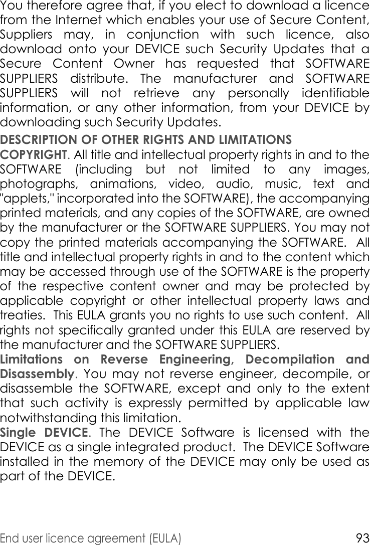 End user licence agreement (EULA)93You therefore agree that, if you elect to download a licence from the Internet which enables your use of Secure Content, Suppliers may, in conjunction with such licence, also download onto your DEVICE such Security Updates that a Secure Content Owner has requested that SOFTWARE SUPPLIERS distribute. The manufacturer and SOFTWARE SUPPLIERS will not retrieve any personally identifiable information, or any other information, from your DEVICE by downloading such Security Updates. DESCRIPTION OF OTHER RIGHTS AND LIMITATIONSCOPYRIGHT. All title and intellectual property rights in and to the SOFTWARE (including but not limited to any images, photographs, animations, video, audio, music, text and &quot;applets,&quot; incorporated into the SOFTWARE), the accompanying printed materials, and any copies of the SOFTWARE, are owned by the manufacturer or the SOFTWARE SUPPLIERS. You may not copy the printed materials accompanying the SOFTWARE.  All title and intellectual property rights in and to the content which may be accessed through use of the SOFTWARE is the property of the respective content owner and may be protected by applicable copyright or other intellectual property laws and treaties.  This EULA grants you no rights to use such content.  All rights not specifically granted under this EULA are reserved by the manufacturer and the SOFTWARE SUPPLIERS.Limitations on Reverse Engineering, Decompilation and Disassembly. You may not reverse engineer, decompile, or disassemble the SOFTWARE, except and only to the extent that such activity is expressly permitted by applicable law notwithstanding this limitation.Single DEVICE. The DEVICE Software is licensed with the DEVICE as a single integrated product.  The DEVICE Software installed in the memory of the DEVICE may only be used as part of the DEVICE.