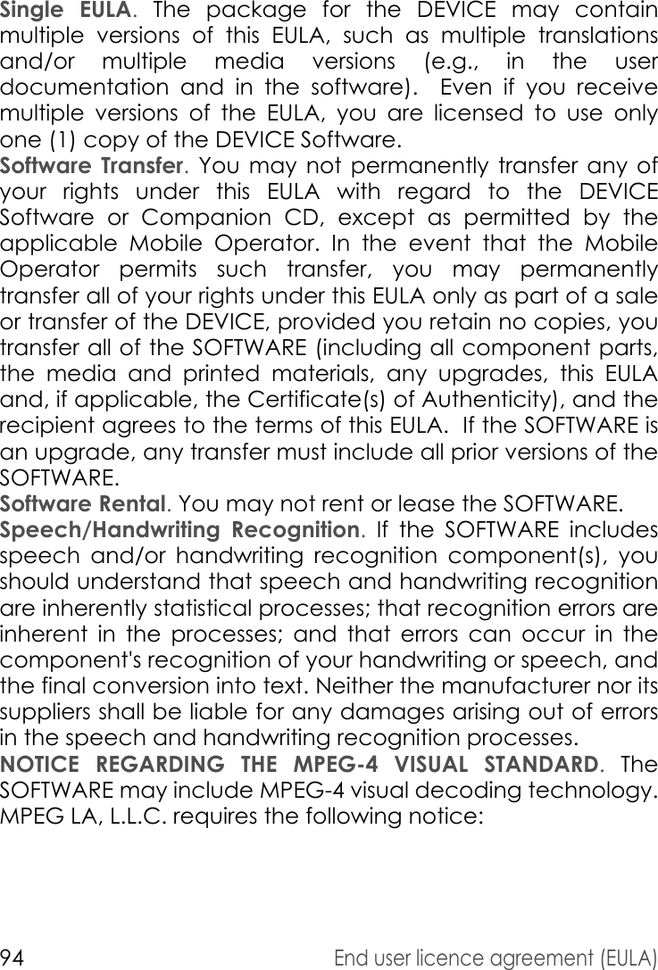 94End user licence agreement (EULA)Single EULA. The package for the DEVICE may contain multiple versions of this EULA, such as multiple translations and/or multiple media versions (e.g., in the user documentation and in the software).  Even if you receive multiple versions of the EULA, you are licensed to use only one (1) copy of the DEVICE Software. Software Transfer. You may not permanently transfer any of your rights under this EULA with regard to the DEVICE Software or Companion CD, except as permitted by the applicable Mobile Operator. In the event that the Mobile Operator permits such transfer, you may permanently transfer all of your rights under this EULA only as part of a sale or transfer of the DEVICE, provided you retain no copies, you transfer all of the SOFTWARE (including all component parts, the media and printed materials, any upgrades, this EULA and, if applicable, the Certificate(s) of Authenticity), and the recipient agrees to the terms of this EULA.  If the SOFTWARE is an upgrade, any transfer must include all prior versions of the SOFTWARE.Software Rental. You may not rent or lease the SOFTWARE.  Speech/Handwriting Recognition. If the SOFTWARE includes speech and/or handwriting recognition component(s), you should understand that speech and handwriting recognition are inherently statistical processes; that recognition errors are inherent in the processes; and that errors can occur in the component&apos;s recognition of your handwriting or speech, and the final conversion into text. Neither the manufacturer nor its suppliers shall be liable for any damages arising out of errors in the speech and handwriting recognition processes.NOTICE REGARDING THE MPEG-4 VISUAL STANDARD. The SOFTWARE may include MPEG-4 visual decoding technology. MPEG LA, L.L.C. requires the following notice: 