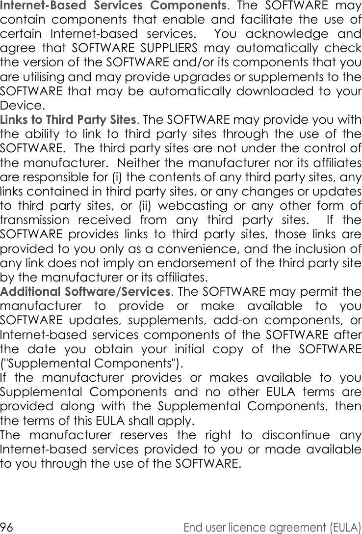 96End user licence agreement (EULA)Internet-Based Services Components. The SOFTWARE may contain components that enable and facilitate the use of certain Internet-based services.  You acknowledge and agree that SOFTWARE SUPPLIERS may automatically check the version of the SOFTWARE and/or its components that you are utilising and may provide upgrades or supplements to the SOFTWARE that may be automatically downloaded to your Device.Links to Third Party Sites. The SOFTWARE may provide you with the ability to link to third party sites through the use of the SOFTWARE.  The third party sites are not under the control of the manufacturer.  Neither the manufacturer nor its affiliates are responsible for (i) the contents of any third party sites, any links contained in third party sites, or any changes or updates to third party sites, or (ii) webcasting or any other form of transmission received from any third party sites.  If the SOFTWARE provides links to third party sites, those links are provided to you only as a convenience, and the inclusion of any link does not imply an endorsement of the third party site by the manufacturer or its affiliates.Additional Software/Services. The SOFTWARE may permit the manufacturer to provide or make available to you SOFTWARE updates, supplements, add-on components, or Internet-based services components of the SOFTWARE after the date you obtain your initial copy of the SOFTWARE (&quot;Supplemental Components&quot;).If the manufacturer provides or makes available to you Supplemental Components and no other EULA terms are provided along with the Supplemental Components, then the terms of this EULA shall apply.The manufacturer reserves the right to discontinue any Internet-based services provided to you or made available to you through the use of the SOFTWARE.
